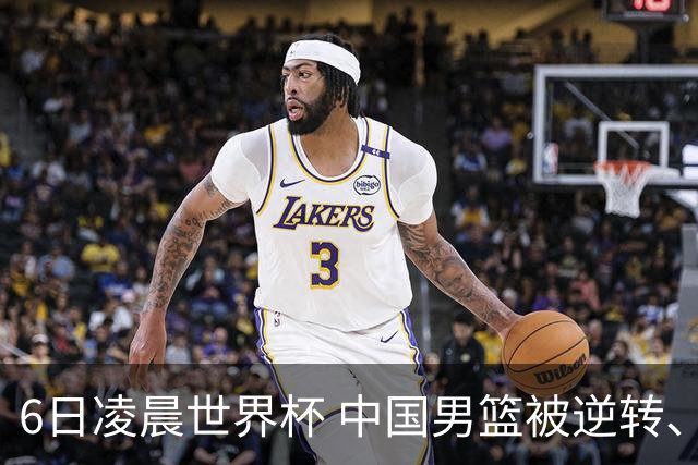 6日凌晨世界杯 中国男篮被逆转、第10名收官 31-45差距大 日本队惨败